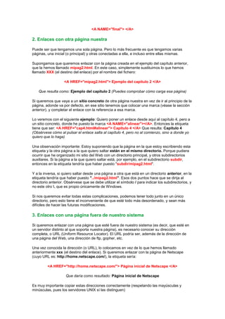 <A NAME="final"> </A>

2. Enlaces con otra página nuestra

Puede ser que tengamos una sola página. Pero lo más frecuente es que tengamos varias
páginas, una inicial (o principal) y otras conectadas a ella, e incluso entre ellas mismas.

Supongamos que queremos enlazar con la página creada en el ejemplo del capítulo anterior,
que la hemos llamado mipag2.html. En este caso, simplemente sustituimos lo que hemos
llamado XXX (el destino del enlace) por el nombre del fichero:

                   <A HREF="mipag2.html"> Ejemplo del capítulo 2 </A>

    Que resulta como: Ejemplo del capítulo 2 (Puedes comprobar cómo carga esa página)

Si queremos que vaya a un sitio concreto de otra página nuestra en vez de ir al principio de la
página, adonde va por defecto, en ese sitio tenemos que colocar una marca (véase la sección
anterior), y completar el enlace con la referencia a esa marca.

Lo veremos con el siguiente ejemplo: Quiero poner un enlace desde aquí al capítulo 4, pero a
un sitio concreto, donde he puesto la marca <A NAME="alinear"></A>. Entonces la etiqueta
tiene que ser: <A HREF="cap4.html#alinear"> Capitulo 4 </A> Que resulta: Capitulo 4
(Obsérvese cómo al pulsar el enlace salta al capítulo 4, pero no al comienzo, sino a donde yo
quiero que lo haga)

Una observación importante: Estoy suponiendo que la página en la que estoy escribiendo esta
etiqueta y la otra página a la que quiero saltar están en el mismo directorio. Porque pudiera
ocurrir que he organizado mi sitio del Web con un directorio principal, y otros subdirectorios
auxiliares. Si la página a la que quiero saltar está, por ejemplo, en el subdirectorio subdir,
entonces en la etiqueta tendría que haber puesto "subdir/mipag2.html".

Y a la inversa, si quiero saltar desde una página a otra que está en un directorio anterior, en la
etiqueta tendría que haber puesto "../mipag2.html". Esos dos puntos hace que se dirija al
directorio anterior. Obsérvese que se debe utilizar el símbolo / para indicar los subdirectorios, y
no este otro , que es propio únicamente de Windows.

Si nos queremos evitar todas estas complicaciones, podemos tener todo junto en un único
directorio, pero esto tiene el inconveniente de que esté todo más desordenado, y sean más
difíciles de hacer las futuras modificaciones.

3. Enlaces con una página fuera de nuestro sistema

Si queremos enlazar con una página que esté fuera de nuestro sistema (es decir, que esté en
un servidor distinto al que soporta nuestra página), es necesario conocer su dirección
completa, o URL (Uniform Resource Locator). El URL podría ser, además de la dirección de
una página del Web, una dirección de ftp, gopher, etc.

Una vez conocida la dirección (o URL), lo colocamos en vez de lo que hemos llamado
anteriormente xxx (el destino del enlace). Si queremos enlazar con la página de Netscape
(cuyo URL es: http://home.netscape.com/), la etiqueta sería:

         <A HREF="http://home.netscape.com/"> Página inicial de Netscape </A>

                    Que daría como resultado: Página inicial de Netscape

Es muy importante copiar estas direcciones correctamente (respetando las mayúsculas y
minúsculas, pues los servidores UNIX sí las distinguen)
 