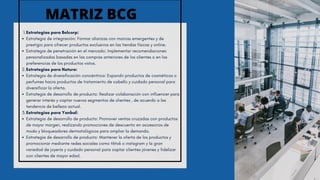 Estrategias para Belcorp:
1.
Estrategia de integración: Formar alianzas con marcas emergentes y de
prestigio para ofrecer productos exclusivos en las tiendas físicas y online.
Estrategia de penetración en el mercado: Implementar recomendaciones
personalizadas basadas en las compras anteriores de los clientes o en las
preferencias de los productos vistos.
Estrategias para Natura:
2.
Estrategia de diversificación concéntrica: Expandir productos de cosméticos o
perfumes hacia productos de tratamiento de cabello y cuidado personal para
diversificar la oferta.
Estrategia de desarrollo de producto: Realizar colaboración con influencer para
generar interés y captar nuevos segmentos de clientes , de acuerdo a las
tendencia de belleza actual.
Estrategias para Yanbal:
3.
Estrategia de desarrollo de producto: Promover ventas cruzadas con productos
de mayor margen, realizando promociones de descuento en accesorios de
moda y bloqueadores dermatológicos para ampliar la demanda.
Estrategia de desarrollo de producto: Mantener la oferta de los productos y
promocionar mediante redes sociales como tiktok o instagram y la gran
variedad de joyería y cuidado personal para captar clientes jóvenes y fidelizar
con clientes de mayor edad.
MATRIZ BCG
 