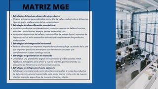 Estrategias Intensivas-desarrollo de producto:
1.
Ofrecer productos personalizados, como kits de belleza adaptados a diferentes
tipos de piel o preferencias de los consumidores.
Estrategia de diversificación concéntrica:
2.
Introducir productos complementarios , como accesorios de belleza brochas ,
estuches , portalápices, espejos, peines especiales , etc.
Incorporar dispositivos de belleza, como rodillos de masaje facial, aparatos de
limpieza con luz led o mascarillas activas qué complementen los productos
tradicionales.
Estrategias de integración horizontal:
3.
Realizar alianzas con empresas importadoras de maquillaje y cuidado de la piel
que importen productos extranjeros con tendencias actuales qué
complementen nuestro catálogo actual.
Estrategia de penetración de mercado
4.
Desarrollar una plataforma digital en ecommerce y redes sociales (tiktok ,
facebook, Instagram) para atraer a nuevos clientes, promocionando sus
productos de tendencia y promociones exclusivas.
Estrategia de integración hacia adelante
5.
Establecer un programa de venta directa en campañas o ferias de productos
de belleza con personal capacitado para poder captar la atención de nuevos
clientes logrando expandirse de manera eficiente y rápida.
MATRIZ MGE
 