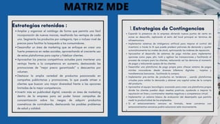 Estrategias retenidas :
Ampliar y organizar el catálogo de forma que permita una fácil
incorporación de nuevas marcas, resaltando las ventajas de cada
una. Segmenta los productos por categoría, tipo o incluso nivel de
precios para facilitar la búsqueda a los consumidores.
Desarrollar un área de marketing que se enfoque en crear una
fuerte presencia en redes sociales, aprovechando el creciente uso
de estas plataformas para captar y fidelizar clientes.
Aprovechar los precios competitivos actuales para mantener una
ventaja frente a la competencia en aumento, destacando las
promociones de "mejor precio garantizado" o descuentos por
volumen.
Destacar la amplia variedad de productos posicionada en
campañas publicitarias y promociones, lo que puede atraer a
clientes que buscan una mayor diversidad frente a las opciones
limitadas de la mejor competencia.
Invertir más en publicidad digital, creando un área de marketing
dentro de la empresa para así poder lanzar campañas de
concientización sobre los riesgos de adquirir productos
cosméticos de contrabando, destacando los posibles problemas
de salud y calidad.
Ampliar y organizar el catálogo de forma que permita una fácil incorporación de nuevas marcas, resaltando las ventajas de cada una. Segmenta los productos por categoría, tipo o incluso nivel de precios para facilitar la búsqueda a los consumidores.
1.
Desarrollar un área de marketing que se enfoque en crear una fuerte presencia en redes sociales, aprovechando el creciente uso de estas plataformas para captar y fidelizar cliente
2.
MATRIZ MDE
Estrategias de Contingencias
1.
Expandir la presencia de la empresa abriendo nuevos puntos de venta en
zonas en desarrollo, replicando el éxito del local principal en términos de
infraestructura.
Implementar sistemas de inteligencia artificial para mejorar el control del
inventario a través la IA que puede predecir patrones de demanda y ajustar
automáticamente los niveles de stock, optimizando las órdenes de reposición.
Aprovechar el desarrollo de sistemas de pago móviles para implementar
opciones como yape, plin, tunki y agilizar las transacciones y facilitando el
proceso de compra para los clientes, reduciendo así las demoras al momento
de pagar y reduciendo quejas de los clientes.
Desarrollar una plataforma de pago propia para ofrecer sistema de pagos
móviles innovadores desde diversas billeteras digitales , tarjetas y
transferencias bancarias , facilitando la compra.
Implementar pre-ventas de productos en tendencia , usando plataformas
virtuales para validar la demanda y obtener una capital antes de la compra
del producto.
Aprovechar el equipo tecnológico avanzado para crear una plataforma propia
donde los clientes puedan dejar reseñas positivas, ayudando a mejorar la
reputación en línea y contrarrestar reseñas negativas o competencia virtual.
Implementar un sistema básico de evaluación del desempeño que permita
medir la productividad de los empleados.
Si el estacionamiento cercano es limitado, tener convenios con
estacionamientos cercanos podría solucionar este inconveniente.
 