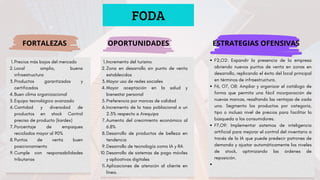 FODA
FORTALEZAS OPORTUNIDADES ESTRATEGIAS OFENSIVAS
Precios más bajos del mercado
1.
Local amplio, buena
infraestructura
2.
Productos garantizados y
certificados
3.
Buen clima organizacional
4.
Equipo tecnológico avanzado
5.
Cantidad y diversidad de
productos en stock Control
preciso de producto (kardex)
6.
Porcentaje de empaques
reciclados mayor al 90%
7.
Puntos de venta buen
posicionamiento
8.
Cumple con responsabilidades
tributarias
9.
Incremento del turismo
1.
Zona en desarrollo sin punto de venta
establecidos
2.
Mayor uso de redes sociales
3.
Mayor aceptación en la salud y
bienestar personal
4.
Preferencia por marcas de calidad
5.
Incremento de la tasa poblacional a un
2.3% respecto a Arequipa
6.
Aumento del crecimiento económico al
6.8%
7.
Desarrollo de productos de belleza en
tendencia
8.
Desarrollo de tecnología como IA y RA
9.
Desarrollo de sistemas de pago móviles
y aplicativos digitales
10.
Aplicaciones de atención al cliente en
línea.
11.
F2,O2: Expandir la presencia de la empresa
abriendo nuevos puntos de venta en zonas en
desarrollo, replicando el éxito del local principal
en términos de infraestructura.
F6, O7, O8: Ampliar y organizar el catálogo de
forma que permita una fácil incorporación de
nuevas marcas, resaltando las ventajas de cada
una. Segmenta los productos por categoría,
tipo o incluso nivel de precios para facilitar la
búsqueda a los consumidores.
F7,O9: Implementar sistemas de inteligencia
artificial para mejorar el control del inventario a
través de la IA que puede predecir patrones de
demanda y ajustar automáticamente los niveles
de stock, optimizando las órdenes de
reposición.
 