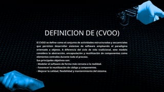 DEFINICION DE (CVOO)
El CVOO se define como el conjunto de actividades estructuradas y secuenciales
que permiten desarrollar sistemas de software empleando el paradigma
orientado a objetos. A diferencia del ciclo de vida tradicional, este modelo
considera la abstracción, encapsulación y reutilización de componentes como
elementos centrales durante todo el proceso.
Sus principales objetivos son:
- Modelar el software de forma más cercana a la realidad.
- Favorecer la reutilización de código y componentes.
- Mejorar la calidad, flexibilidad y mantenimiento del sistema.
 