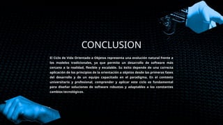 CONCLUSION
El Ciclo de Vida Orientado a Objetos representa una evolución natural frente a
los modelos tradicionales, ya que permite un desarrollo de software más
cercano a la realidad, flexible y escalable. Su éxito depende de una correcta
aplicación de los principios de la orientación a objetos desde las primeras fases
del desarrollo y de un equipo capacitado en el paradigma. En el contexto
universitario y profesional, comprender y aplicar este ciclo es fundamental
para diseñar soluciones de software robustas y adaptables a los constantes
cambios tecnológicos.
 
