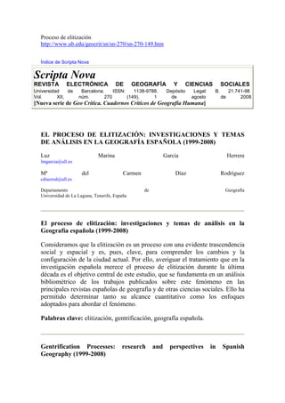 Proceso de elitización
  http://www.ub.edu/geocrit/sn/sn-270/sn-270-149.htm


  Índice de Scripta Nova


Scripta Nova
REVISTA       ELECTRÓNICA              DE      GEOGRAFÍA          Y    CIENCIAS           SOCIALES
Universidad    de    Barcelona.    ISSN:    1138-9788.         Depósito    Legal:    B.        21.741-98
Vol.      XII,      núm.       270       (149),     1            de       agosto          de        2008
[Nueva serie de Geo Crítica. Cuadernos Críticos de Geografía Humana]




  EL PROCESO DE ELITIZACIÓN: INVESTIGACIONES Y TEMAS
  DE ANÁLISIS EN LA GEOGRAFÍA ESPAÑOLA (1999-2008)

  Luz                         Marina                          García                           Herrera
  lmgarcia@ull.es

  Mª                  del                 Carmen                  Díaz                    Rodríguez
  cdiazrod@ull.es

  Departamento                                     de                                      Geografía
  Universidad de La Laguna, Tenerife, España




  El proceso de elitización: investigaciones y temas de análisis en la
  Geografía española (1999-2008)

  Consideramos que la elitización es un proceso con una evidente trascendencia
  social y espacial y es, pues, clave, para comprender los cambios y la
  configuración de la ciudad actual. Por ello, averiguar el tratamiento que en la
  investigación española merece el proceso de elitización durante la última
  década es el objetivo central de este estudio, que se fundamenta en un análisis
  bibliométrico de los trabajos publicados sobre este fenómeno en las
  principales revistas españolas de geografía y de otras ciencias sociales. Ello ha
  permitido determinar tanto su alcance cuantitativo como los enfoques
  adoptados para abordar el fenómeno.

  Palabras clave: elitización, gentrificación, geografía española.



  Gentrification Processes:              research       and     perspectives        in    Spanish
  Geography (1999-2008)
 