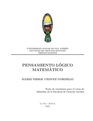 UNIVERSIDAD MAYOR DE SAN ANDRES ´
    FACULTAD DE CIENCIAS SOCIALES
           PREFACULTATIVO




             ´
PENSAMIENTO LOGICO
         ´
   MATEMATICO

MARIO ERROL CHAVEZ GORDILLO


                 Texto de ense˜ anza para el curso de
                              n
         Admisi´n de la Facultad de Ciencias sociales
               o




            La Paz - Bolivia
                 2009
 