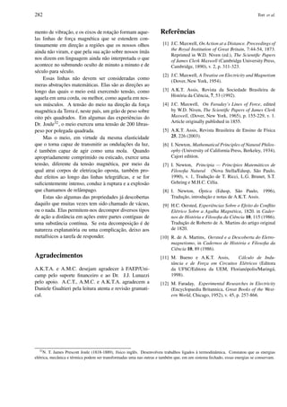 282 Tort et al.
mento de vibrac¸˜ao, e os eixos de rotac¸˜ao formam aque-
las linhas de forc¸a magn´etica que se estendem con-
tinuamente em direc¸˜ao a regi˜oes que os nossos olhos
ainda n˜ao viram, e que pela sua ac¸˜ao sobre nossos ´ım˜as
nos dizem em linguagem ainda n˜ao interpretada o que
acontece no submundo oculto de minuto a minuto e de
s´eculo para s´eculo.
Essas linhas n˜ao devem ser consideradas como
meras abstrac¸ ˜oes matem´aticas. Elas s˜ao as direc¸ ˜oes ao
longo das quais o meio est´a exercendo tens˜ao, como
aquela em uma corda, ou melhor, como aquela em nos-
sos m´usculos. A tens˜ao do meio na direc¸˜ao da forc¸a
magn´etica da Terra ´e, neste pa´ıs, um gr˜ao de peso sobre
oito p´es quadrados. Em algumas das experiˆencias do
Dr. Joule32, o meio exerceu uma tens˜ao de 200 libras-
peso por polegada quadrada.
Mas o meio, em virtude da mesma elasticidade
que o torna capaz de transmitir as ondulac¸ ˜oes da luz,
´e tamb´em capaz de agir como uma mola. Quando
apropriadamente comprimido ou esticado, exerce uma
tens˜ao, diferente da tens˜ao magn´etica, por meio da
qual atrai corpos de eletrizac¸˜ao oposta, tamb´em pro-
duz efeitos ao longo das linhas telegr´aﬁcas, e se for
suﬁcientemente intenso, conduz `a ruptura e a explos˜ao
que chamamos de relˆampago.
Estas s˜ao algumas das propriedades j´a descobertas
daquilo que muitas vezes tem sido chamado de v´acuo,
ou o nada. Elas permitem-nos decompor diversos tipos
de ac¸˜ao a distˆancia em ac¸ ˜oes entre partes cont´ıguas de
uma substˆancia cont´ınua. Se esta decomposic¸˜ao ´e de
natureza explanat´oria ou uma complicac¸˜ao, deixo aos
metaf´ısicos a tarefa de responder.
Agradecimentos
A.K.T.A. e A.M.C. desejam agradecer `a FAEP/Uni-
camp pelo suporte ﬁnanceiro e ao Dr. J.J. Lunazzi
pelo apoio. A.C.T., A.M.C. e A.K.T.A. agradecem a
Daniele Gualtieri pela leitura atenta e revis˜ao gramati-
cal.
Referˆencias
[1] J.C. Maxwell, On Action at a Distance. Proceedings of
the Royal Institution of Great Britain, 7:44-54, 1873.
Reprinted in W.D. Niven (ed.), The Scientiﬁc Papers
of James Clerk Maxwell (Cambridge University Press,
Cambridge, 1890), v. 2, p. 311-323.
[2] J.C. Maxwell, A Treatise on Electricity and Magnetism
(Dover, New York, 1954).
[3] A.K.T. Assis, Revista da Sociedade Brasileira de
Hist´oria da Ciˆencia, 7, 53 (1992).
[4] J.C. Maxwell, On Faraday’s Lines of Force, edited
by W.D. Niven, The Scientiﬁc Papers of James Clerk
Maxwell, (Dover, New York, 1965), p. 155-229, v. 1.
Article originally published in 1855.
[5] A.K.T. Assis, Revista Brasileira de Ensino de F´ısica
25, 226 (2003).
[6] I. Newton, Mathematical Principles of Natural Philos-
ophy (University of California Press, Berkeley, 1934),
Cajori edition.
[7] I. Newton, Principia — Princ´ıpios Matem´aticos de
Filosoﬁa Natural (Nova Stella/Edusp, S˜ao Paulo,
1990), v. 1, Traduc¸˜ao de T. Ricci, L.G. Brunet, S.T.
Gehring e M.H.C. C´elia.
[8] I. Newton, ´Optica (Edusp, S˜ao Paulo, 1996),
Traduc¸˜ao, introduc¸˜ao e notas de A.K.T. Assis.
[9] H.C. Oersted, Experiˆencias Sobre o Efeito do Conﬂito
El´etrico Sobre a Agulha Magn´etica, 1820. in Cader-
nos de Hist´oria e Filosoﬁa da Ciˆencia 10, 115 (1986).
Traduc¸˜ao de Roberto de A. Martins do artigo original
de 1820.
[10] R. de A. Martins, Oersted e a Descoberta do Eletro-
magnetismo, in Cadernos de Hist´oria e Filosoﬁa da
Ciˆencia 10, 89 (1986).
[11] M. Bueno e A.K.T. Assis, C´alculo de Indu-
tˆancia e de Forc¸a em Circuitos El´etricos (Editora
da UFSC/Editora da UEM, Florian´opolis/Maring´a,
1998).
[12] M. Faraday, Experimental Researches in Electricity
(Encyclopaedia Britannica, Great Books of the West-
ern World, Chicago, 1952), v. 45, p. 257-866.
32
N. T. James Prescott Joule (1818-1889), f´ısico inglˆes. Desenvolveu trabalhos ligados `a termodinˆamica. Constatou que as energias
el´etrica, mecˆanica e t´ermica podem ser transformadas uma nas outras e tamb´em que, em um sistema fechado, essas energias se conservam.
 