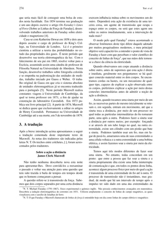 274 Tort et al.
que seria mais f´acil de conseguir uma bolsa de estu-
dos nesta faculdade. Em 1854 termina sua graduac¸˜ao
e um ano depois escreve o artigo On Faraday’s Lines
of Force [Sobre as Linhas de Forc¸a de Faraday], desen-
volvendo trabalhos anteriores de Faraday sobre eletri-
cidade e magnetismo [4].
Casa-se com Katherine Dewar em 1858 e dois anos
depois assume o cargo de professor do King’s Col-
lege, na Universidade de Londres. L´a ´e o primeiro
cientista a utilizar a teoria das probabilidades no es-
tudo das propriedades dos gases. ´E neste per´ıodo que
desenvolve sua teoria eletromagn´etica da luz. Com o
falecimento de seu pai em 1865, resolve voltar para a
Esc´ocia, assumindo assim uma c´atedra de professor de
Filosoﬁa Natural na Universidade de Aberdeen. Nesta
func¸˜ao, desenvolve trabalhos sobre fotograﬁa colorida
e se empenha na padronizac¸ ˜ao das unidades de medi-
das, trabalho iniciado por Gauss e Weber. O traba-
lho original de Gauss em que cria o sistema absoluto
de unidades eletromagn´eticas j´a se encontra traduzido
para o portuguˆes [5]. Neste per´ıodo Maxwell realiza
constantes viagens `a Universidade de Cambridge, da
qual se torna professor em 1871, a ﬁm de ajudar na
construc¸˜ao do laborat´orio Cavendish. Em 1873 pu-
blica seu livro principal [2]. A partir de 1874, Maxwell
se dedica quase que exclusivamente a editar os artigos
de Henry Cavendish. Permanece na Universidade de
Cambridge at´e a sua morte, em 5 de novembro de 1879.
3. A traduc¸˜ao
Ap´os a breve introduc¸˜ao acima apresentamos a seguir
a traduc¸˜ao comentada deste importante texto de
Maxwell. As notas dos tradutores s˜ao indicadas pelas
letras N. T. Os trechos entre colchetes, [ ], foram acres-
centados pelos tradutores.
Sobre a ac¸ ˜ao a distˆancia
James Clerk Maxwell
N˜ao tenho nenhuma descoberta nova esta noite
para apresentar-lhes. Devo convid´a-los a reexaminar
o passado e voltar sua atenc¸˜ao para uma quest˜ao que
tem sido trazida `a baila de tempos em tempos desde
que os homens comec¸aram a pensar.
A quest˜ao refere-se `a transmiss˜ao da forc¸a. Sabe-
mos que dois corpos separados por uma certa distˆancia
exercem inﬂuˆencia m´utua sobre os movimentos um do
outro. Depender´a esta ac¸˜ao da existˆencia de uma ter-
ceira coisa, um agente de transmiss˜ao que ocupa o
espac¸o entre os corpos, ou ser´a que estes agem uns
sobre os outros imediatamente, sem a intervenc¸˜ao de
nada mais?
O modo pelo qual Faraday2 estava acostumado a
observar fenˆomenos deste tipo difere daquele adotado
por muitos pesquisadores modernos, e meu principal
objetivo ser´a capacit´a-los a entender o ponto de vista de
Faraday e fazer com que percebam o valor cient´ıﬁco do
conceito de linhas de forc¸a3, que nas m˜aos dele tornou-
se a chave da ciˆencia da eletricidade.
Quando observamos um corpo atuando a distˆancia
sobre outro, antes de supormos que esta ac¸˜ao ´e direta
e imediata, geralmente nos perguntamos se h´a qual-
quer conex˜ao material entre os dois corpos. Se encon-
tramos cordas ou hastes, ou um mecanismo de qual-
quer tipo, capazes de explicar a ac¸˜ao observada entre
os corpos, preferimos explicar a ac¸˜ao por meio destas
conex˜oes intermedi´arias antes de admitir a noc¸˜ao de
ac¸˜ao a distˆancia.
Assim, quando tocamos uma sineta por meio de um
ﬁo, as sucessivas partes do mesmo inicialmente se rete-
sam e, em seguida, entram em movimento, at´e que a
sineta toca a distˆancia, por meio de um processo no
qual todas as part´ıculas intermedi´arias do ﬁo tomaram
parte, uma ap´os a outra. Podemos fazer a sineta soar
a distˆancia por outros meios; por exemplo: forc¸ando
o ar atrav´es de um tubo longo no qual, na outra ex-
tremidade, existe um cilindro com um pist˜ao que bate
a sineta. Podemos tamb´em usar um ﬁo, mas em lu-
gar de pux´a-lo, amarramos uma de suas extremidades a
uma c´elula voltaica e a outra extremidade a uma bobina
el´etrica, e assim fazemos soar a sineta por meio da ele-
tricidade.
Temos aqui trˆes modos diferentes de fazer soar
uma sineta. No entanto, todas concordam em um
ponto: que entre a pessoa que faz soar a sineta e a
sineta propriamente dita existe uma linha ininterrupta
de comunicac¸˜ao e que, em todos os pontos desta linha,
acontece algum processo f´ısico por meio do qual a ac¸˜ao
´e transmitida de uma extremidade do ﬁo at´e `a outra. O
processo de transmiss˜ao n˜ao ´e instantˆaneo, mas gra-
dual, de modo que h´a um intervalo de tempo ap´os o
impulso ter sido dado em uma das extremidades da
2
N. T. Michael Faraday (1791-1867), f´ısico experimental e qu´ımico inglˆes. N˜ao possu´ıa conhecimentos avanc¸ados em matem´atica.
Descobriu a induc¸˜ao eletromagn´etica de correntes em 1831. Utilizou amplamente o conceito de linhas de campo magn´etico, as quais
visualizava com o aux´ılio de limalhas de ferro.
3
N. T. O que Faraday e Maxwell chamavam de linhas de forc¸a ´e entendido hoje em dia como linhas de campo el´etrico e magn´etico.
 