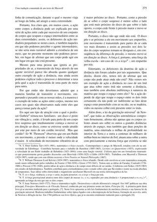 Uma traduc¸˜ao comentada de um texto de Maxwell 275
linha de comunicac¸˜ao, durante o qual o mesmo viaja
ao longo da linha, at´e atingir a outra extremidade.
Portanto, ﬁca claro que, em muitos casos, a ac¸˜ao
entre corpos a distˆancia pode ser explicada por uma
s´erie de ac¸˜oes entre cada par sucessivo de um conjunto
de corpos que ocupam o espac¸o intermedi´ario entre as
duas extremidades; assim, os defensores da ac¸˜ao me-
diadora perguntam-se nestes casos, e tamb´em naqueles
em que n˜ao podemos perceber o agente intermedi´ario,
se n˜ao seria mais razo´avel admitir a existˆencia de um
meio, que no presente momento n˜ao podemos perce-
ber, em lugar de aﬁrmar que um corpo pode agir em
um lugar em que n˜ao est´a presente.
Mesmo para uma pessoa que ignora as pro-
priedades do ar, a transmiss˜ao da forc¸a atrav´es de um
agente invis´ıvel parece t˜ao absurda quanto qualquer
outro exemplo de ac¸˜ao a distˆancia, mas ainda assim
podemos explicar todo o processo e determinar a taxa
pela qual a ac¸˜ao ´e transmitida de uma parte do meio
para outra.
Por que ent˜ao n˜ao dever´ıamos admitir que a
maneira familiar de transmitir o movimento, em-
purrando e puxando com as nossas m˜aos, ´e a maneira e
o exemplo de todas as ac¸˜oes entre corpos, mesmo nos
casos nos quais n˜ao observamos nada entre eles que
parec¸a tomar parte da ac¸˜ao?
Eis aqui um tipo de atrac¸˜ao com a qual o profes-
sor Guthrie4 tornou-nos familiares: um disco ´e posto
em vibrac¸˜ao e, ent˜ao, ´e levado para perto de um corpo
leve suspenso que imediatamente comec¸a a mover-se
em direc¸˜ao ao disco, como se estivesse sendo atra´ıdo
por este por meio de um cord˜ao invis´ıvel. Mas que
cord˜ao? Sir W. Thomson5 observou que em um ﬂu´ıdo
em movimento, a press˜ao ´e menor onde a velocidade
´e maior. A velocidade do movimento vibrat´orio do ar
´e maior pr´oximo ao disco. Portanto, como a press˜ao
do ar sobre o corpo suspenso ´e menor sobre o lado
que est´a mais pr´oximo do disco do que sobre o lado
oposto, o corpo cede frente `a press˜ao maior e move-se
em direc¸˜ao ao disco.
Portanto, o disco n˜ao age onde n˜ao est´a. O disco
p˜oe o ar pr´oximo a ele em movimento aos empurr˜oes,
este movimento ´e transmitido para partes do ar cada
vez mais distantes e assim as press˜oes nos dois la-
dos do corpo suspenso tornam-se desiguais e, em con-
seq¨uˆencia da diferenc¸a de press˜ao, o mesmo move-se
em direc¸˜ao ao disco. A forc¸a ´e, portanto, uma forc¸a da
velha escola - um caso de vis a tergo6 -, um empurr˜ao
por tr´as.
Entretanto, os defensores da doutrina de ac¸˜ao a
distˆancia n˜ao foram calados por tais argumentos. Que
direito, dizem eles, temos n´os de aﬁrmar que um
corpo n˜ao pode atuar onde n˜ao est´a? N˜ao vemos n´os
um exemplo de ac¸˜ao a distˆancia no caso de um ´ım˜a
que atua sobre outro ´ım˜a n˜ao somente a distˆancia,
mas tamb´em com absoluta indiferenc¸a `a natureza da
mat´eria que ocupa o espac¸o entre eles? Se a ac¸˜ao de-
pende de algo que ocupa o espac¸o entre os dois ´ım˜as
certamente ela n˜ao pode ser indiferente ao fato deste
espac¸o estar preenchido com ar ou n˜ao, ou se madeira,
vidro ou mesmo cobre est´a presente entre os ´ım˜as.
Al´em disto, a lei da gravitac¸˜ao universal7 de New-
ton8, que todas as observac¸ ˜oes astronˆomicas compro-
vam ﬁrmemente, aﬁrma n˜ao apenas que os corpos ce-
lestes atuam uns sobre os outros a grandes distˆancias
atrav´es do espac¸o, mas tamb´em que duas porc¸ ˜oes de
mat´eria, uma enterrada a milhas de profundidade no
interior da Terra e a outra a centenas de milhares de
milhas bem no interior do Sol, atuam uma sobre a outra
com precisamente a mesma forc¸a que existiria se n˜ao
4
N. T. Peter Guthrie Tait (1831-1901), matem´atico e f´ısico escocˆes. Contemporˆaneo e amigo de Maxwell, estudou com ele na uni-
versidade de Edimburgo. Contribuiu bastante para o trabalho de Hamilton (1805-1865), Lectures on Quaternions (1853), expressando
a velocidade de um ﬂu´ıdo (trabalho de Helmhotz (1821-1894)) como uma func¸˜ao vetorial. Utilizou para isto um formalismo matem´ati-
co que posteriormente gerou grandes discuss˜oes com Heaviside (1850-1925) e Gibbs (1839-1903). Trabalhou com Maxwell e Thomson
(1824-1907), sendo que com este ´ultimo escreveu o livro Treatise on Natural Philosophy (1867).
5
N. T. William Thomson (Lord Kelvin) (1824-1907), matem´atico e f´ısico irlandˆes. Desde cedo envolveu-se com matem´atica avanc¸ada,
sendo muito inﬂuenciado pelos trabalhos de Fourier (1768-1830) e Green (1793-1841). Tentou unir as id´eias de Faraday, Coulomb (1736-
1806) e Poisson (1781-1840), por´em id´eias de ac¸˜ao a distˆancia e de campo eram dif´ıceis de ser unidas. Colaborou com Stokes (1819-1903)
em estudos de hidrodinˆamica. Tamb´em contribuiu para a termodinˆamica com o estudo sobre calor que lhe rendeu o nome na escala absoluta
de temperatura. Suas id´eias sobre eletricidade e magnetismo auxiliaram Maxwell em sua teoria eletromagn´etica da luz.
6
N. T. vis = forc¸a, violˆencia; a tergo = atr´as, na parte posterior; vis a tergo = forc¸a por tr´as.
7
N. T. A forc¸a gravitacional atrativa entre dois corpos de massas m1 e m2 separados por uma distˆancia r ´e proporcional a m1m2/r2
,
apontando ao longo da reta que une os dois corpos.
8
N. T. Isaac Newton (1643-1727), f´ısico e matem´atico inglˆes. Desenvolveu o c´alculo diferencial e integral. Em 1687 publicou sua obra
principal, Princ´ıpios Matem´aticos de Filosoﬁa Natural, conhecida por seu primeiro nome em latim, Principia [6]. A primeira parte deste
livro j´a se encontra traduzida para o portuguˆes, [7]. Neste livro apresenta as trˆes leis fundamentais da mecˆanica cl´assica e sua famosa lei da
gravitac¸˜ao universal. Realizou trabalhos fundamentais sobre ´optica ligados com a decomposic¸˜ao da luz branca, formac¸˜ao do arco-´ıris, an´eis
de Newton e difrac¸˜ao da luz. Em 1704 publicou seu livro ´Optica, que j´a se encontra totalmente traduzido para o portuguˆes [8].
 