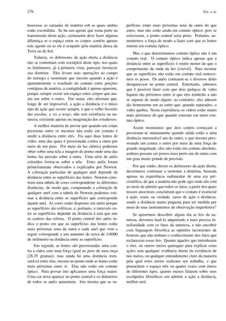 276 Tort et al.
houvesse as camadas de mat´eria sob as quais ambas
est˜ao escondidas. Se h´a um agente que toma parte na
transmiss˜ao desta ac¸˜ao, certamente deve fazer alguma
diferenc¸a se o espac¸o entre os corpos cont´em apenas
este agente ou se ele ´e ocupado pela mat´eria densa da
Terra ou do Sol.
Todavia, os defensores da ac¸˜ao direta a distˆancia
n˜ao se contentam com exemplos deste tipo, nos quais
os fenˆomenos, j´a `a primeira vista, parecem favorecer
sua doutrina. Eles levam suas operac¸ ˜oes ao campo
do inimigo e sustentam que mesmo quando a ac¸˜ao ´e
aparentemente o resultado do contato entre porc¸ ˜oes
cont´ıguas de mat´eria, a contig¨uidade ´e apenas aparente,
porque sempre existe um espac¸o entre corpos que atu-
am um sobre o outro. Em suma, eles aﬁrmam que,
longe de ser imposs´ıvel, a ac¸˜ao a distˆancia ´e o ´unico
tipo de ac¸˜ao que ocorre sempre, e que o velho favorito
das escolas, a vis a tergo, n˜ao tem existˆencia na na-
tureza, existindo apenas na imaginac¸˜ao dos estudiosos.
A melhor maneira de provar que quando um corpo
pressiona outro os mesmos n˜ao est˜ao em contato ´e
medir a distˆancia entre eles. Eis aqui duas lentes de
vidro, uma das quais ´e pressionada contra a outra por
meio de um peso. Por meio da luz el´etrica podemos
obter sobre uma tela a imagem do ponto onde uma das
lentes faz press˜ao sobre a outra. Uma s´erie de an´eis
coloridos forma-se sobre a tela. Estes an´eis foram
primeiramente observados e explicados por Newton.
A colorac¸˜ao particular de qualquer anel depende da
distˆancia entre as superf´ıcies das lentes. Newton cons-
truiu uma tabela de cores correspondente `as diferentes
distˆancias, de modo que, comparando a colorac¸˜ao de
qualquer anel com a tabela de Newton podemos esti-
mar a distˆancia entre as superf´ıcies que corresponde
`aquele anel. As cores est˜ao dispostas em an´eis porque
as superf´ıcies s˜ao esf´ericas, e, portanto, o intervalo en-
tre as superf´ıcies depende da distˆancia `a reta que une
os centros das esferas. O ponto central dos an´eis in-
dica o ponto em que as superf´ıcies das lentes est˜ao
mais pr´oximas uma da outra e cada anel que vem a
seguir corresponde a um aumento de cerca de 1/4000
de mil´ımetro na distˆancia entre as superf´ıcies.
Em seguida, as lentes s˜ao pressionadas uma con-
tra a outra com uma forc¸a igual ao peso de uma onc¸a
[28,35 gramas], mas ainda h´a uma distˆancia men-
sur´avel entre elas, mesmo no ponto onde as lentes est˜ao
mais pr´oximas entre si. Elas n˜ao est˜ao em contato
´optico. Para provar isto aplicamos uma forc¸a maior.
Uma cor nova aparece no ponto central e os diˆametros
de todos os an´eis aumentam. Isto mostra que as su-
perf´ıcies est˜ao mais pr´oximas uma da outra do que
antes, mas n˜ao est˜ao ainda em contato ´optico, pois se
estivessem, o ponto central seria preto. Portanto, au-
mentemos a forc¸a de modo a fazer com que as lentes
entrem em contato ´optico.
Mas o que denominamos contato ´optico n˜ao ´e um
contato real. O contato ´optico indica apenas que a
distˆancia entre as superf´ıcies ´e muito menor do que o
comprimento de onda da luz [vis´ıvel]. Para mostrar
que as superf´ıcies n˜ao est˜ao em contato real remove-
mos os pesos. Os an´eis contraem-se e diversos deles
desaparecem no ponto central. Entretanto, sabemos
que ´e poss´ıvel fazer com que dois pedac¸os de vidro
ﬁquem t˜ao pr´oximos entre si que eles tender˜ao a n˜ao
se separar de modo algum; ao contr´ario, eles aderem
t˜ao ﬁrmemente um ao outro que, quando separados, o
vidro quebra. Nesta experiˆencia os vidros est˜ao muito
mais pr´oximos do que quando estavam em mero con-
tato ´optico.
Assim mostramos que dois corpos comec¸am a
pressionar-se mutuamente quando ainda est˜ao a uma
distˆancia mensur´avel um do outro, e que mesmo pres-
sionado um contra o outro por meio de uma forc¸a de
grande magnitude, eles n˜ao est˜ao em contato absoluto,
embora possam ser postos mais perto um do outro com
um grau muito grande de precis˜ao.
Por que ent˜ao, dizem os defensores da ac¸˜ao direta,
dever´ıamos continuar a sustentar a doutrina, baseada
apenas na experiˆencia rudimentar de uma era pr´e-
cient´ıﬁca, de que a mat´eria n˜ao pode agir onde n˜ao est´a
ao inv´es de admitir que todos os fatos, a partir dos quais
nossos ancestrais conclu´ıram que o contato ´e essencial
`a ac¸˜ao, eram, na verdade, casos de ac¸˜ao a distˆancia,
sendo a distˆancia muito pequena para ser medida por
meio de seus instrumentos de observac¸˜ao imperfeitos?
Se quisermos descobrir algum dia as leis da na-
tureza, devemos fazˆe-lo adquirindo a mais precisa fa-
miliaridade com os fatos da natureza, e n˜ao encobrir
com linguagem ﬁlos´oﬁca as opini˜oes incoerentes de
homens que n˜ao tenham o conhecimento dos fatos que
esclarecem essas leis. Quanto `aqueles que introduzem
o ´eter, ou outros meios quaisquer para explicar estas
ac¸ ˜oes sem qualquer evidˆencia direta da existˆencia de
tais meios, ou qualquer entendimento claro da maneira
pela qual estes meios realizam seu trabalho, e que
preenchem o espac¸o trˆes ou quatro vezes com ´eteres
de diferentes tipos, quanto menos falarem sobre seus
escr´upulos ﬁlos´oﬁcos em admitir a ac¸˜ao a distˆancia,
melhor ser´a.
 