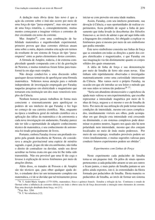 Uma traduc¸˜ao comentada de um texto de Maxwell 279
A deduc¸˜ao mais ´obvia deste fato novo ´e que a
ac¸˜ao da corrente sobre o ´ım˜a n˜ao ocorre por meio de
uma forc¸a do tipo “puxa-empurra”, mas sim por meio
de uma forc¸a rotat´oria, e, conseq¨uentemente, muitas
mentes comec¸aram a imaginar v´ortices e correntes de
´eter circulando em torno da corrente.
Mas Amp`ere25, com uma combinac¸˜ao de ha-
bilidade matem´atica e engenhosidade experimental,
primeiro provou que duas correntes el´etricas atuam
uma sobre a outra, depois estudou esta ac¸˜ao em termos
da resultante de um sistema de forc¸as do tipo “puxa-
empurra” entre as partes elementares destas correntes.
A f´ormula de Amp`ere, todavia, ´e de extrema com-
plexidade quando comparada com a lei da gravitac¸˜ao
de Newton, e muitas tentativas foram feitas para trans-
form´a-la em algo mais simples.
N˜ao desejo conduzi-los a uma discuss˜ao sobre
quaisquer dessas tentativas de aperfeic¸oar uma f´ormula
matem´atica. Voltemos nossa atenc¸˜ao para o m´etodo
independente de investigac¸˜ao empregado por Faraday
naquelas pesquisas em eletricidade e magnetismo que
tornaram esta instituic¸˜ao um dos mais vener´aveis tem-
plos da Ciˆencia.
Nenhum homem jamais trabalhou de forma mais
consciente e sistematicamente para aperfeic¸oar os
poderes de seu intelecto do que Faraday o fez logo
no comec¸o de sua carreira cient´ıﬁca. Mas, enquanto
na ´epoca a tendˆencia geral do m´etodo cient´ıﬁco era a
aplicac¸˜ao das id´eias da matem´atica e da astronomia a
cada nova investigac¸ ˜ao em andamento, Faraday parece
n˜ao ter tido a oportunidade de adquirir conhecimento
t´ecnico de matem´atica, e seu conhecimento de astrono-
mia foi tirado principalmente de livros.
Portanto, embora Faraday tivesse um profundo res-
peito pela grande descoberta de Newton, ele conside-
rava a atrac¸˜ao gravitacional uma esp´ecie de mist´erio
sagrado, o qual, j´a que ele n˜ao era astrˆonomo, n˜ao tinha
o direito de contradizer ou duvidar, sendo seu dever
acreditar na forma exata em que esta lei lhe tinha sido
transmitida. N˜ao era prov´avel que uma f´e t˜ao cega o
levasse `a explicac¸˜ao de novos fenˆomenos por meio de
atrac¸ ˜oes diretas.
Al´em disso, os tratados de Poisson e de Amp`ere
s˜ao t˜ao t´ecnicos que, para obter qualquer ajuda de-
les, o estudante deve ter um treinamento completo em
matem´atica, e ´e de se duvidar que tal treinamento possa
iniciar-se com proveito em uma idade madura.
Assim, Faraday, com seu intelecto penetrante, sua
devoc¸˜ao `a Ciˆencia, e suas oportunidades de realizar ex-
perimentos, ﬁcou proibido de seguir a linha de pen-
samento que tinha levado `as descobertas dos ﬁl´osofos
franceses e, ao inv´es de adotar o que at´e aqui tinha sido
a linguagem dos estudiosos, foi obrigado a explicar os
fenˆomenos para si mesmo por meio de um simbolismo
que podia entender.
Este novo simbolismo consistiu nas linhas de forc¸a
que se estendem em todas as direc¸ ˜oes a partir dos cor-
pos eletriﬁcados e magnetizados, e que Faraday em
sua imaginac¸˜ao via t˜ao distintamente quanto os corpos
s´olidos dos quais emanavam.
A id´eia de linha de forc¸a e sua demonstrac¸˜ao
por meio de limalha de ferro n˜ao eram novas. Elas
tinham sido repetidamente observadas e investigadas
matematicamente como uma curiosidade interessante
da Ciˆencia. Mas vamos ouvir o pr´oprio Faraday, na
ocasi˜ao em que ele introduz ao seu leitor o m´etodo que
em suas m˜aos se tornou t˜ao poderoso26 27:
“Seria um abandono desnecess´ario e caprichoso da
ajuda mais valiosa se um experimentalista, que escolhe
representar a intensidade magn´etica por meio de li-
nhas de forc¸a, negasse a si mesmo o uso de limalha de
ferro. Por meio de sua utilizac¸˜ao ele pode tornar muitas
condic¸ ˜oes de intensidade, mesmo em casos complica-
dos, imediatamente vis´ıveis aos olhos, pode acompa-
nhar em que direc¸˜ao esta intensidade est´a crescendo
ou diminuindo, e em sistemas complexos pode deter-
minar os pontos neutros, lugares nos quais n˜ao h´a nem
polaridade nem intensidade, mesmo que eles estejam
localizados no meio de ´ım˜as muito poderosos. Por
meio de seu emprego, resultados prov´aveis podem ser
vistos imediatamente, e muitas sugest˜oes valiosas para
conduzir futuros experimentos podem ser obtidas”.
Experimentos com Linhas de Forc¸a
Neste experimento cada pedacinho de limalha
torna-se um pequeno ´ım˜a. Os p´olos de sinais opostos
pertencentes a cada pedacinho atraem-se uns aos outros
e ﬁcam juntos, e mais partes de limalha juntam-se aos
p´olos ainda expostos, isto ´e, `as extremidades da ﬁleira
formada por pedacinhos de limalha. Desta maneira os
pedacinhos de limalha, ao inv´es de formar um sistema
25
N. T. Andr´e-Marie Amp`ere (1775-1836), matem´atico, f´ısico e qu´ımico francˆes. Estudou a refrac¸˜ao da luz. Continuou o estudo de
Oersted sobre a inﬂuˆencia de correntes el´etricas em ´ım˜as e obteve uma lei de forc¸a descrevendo a interac¸˜ao entre elementos de corrente.
Para uma descric¸˜ao detalhada desta forc¸a, ver [11].
26
Exp. Res. 3284.
27
N. T. Ver referˆencia [12].
 