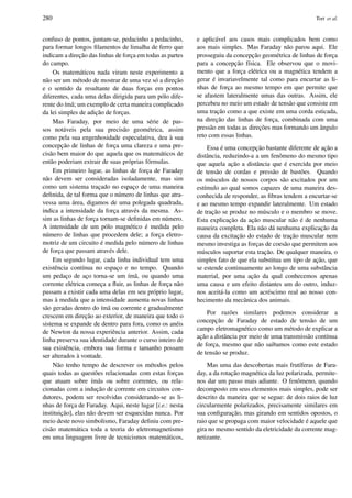 280 Tort et al.
confuso de pontos, juntam-se, pedacinho a pedacinho,
para formar longos ﬁlamentos de limalha de ferro que
indicam a direc¸˜ao das linhas de forc¸a em todas as partes
do campo.
Os matem´aticos nada viram neste experimento a
n˜ao ser um m´etodo de mostrar de uma vez s´o a direc¸˜ao
e o sentido da resultante de duas forc¸as em pontos
diferentes, cada uma delas dirigida para um p´olo dife-
rente do ´ım˜a; um exemplo de certa maneira complicado
da lei simples de adic¸˜ao de forc¸as.
Mas Faraday, por meio de uma s´erie de pas-
sos not´aveis pela sua precis˜ao geom´etrica, assim
como pela sua engenhosidade especulativa, deu `a sua
concepc¸˜ao de linhas de forc¸a uma clareza e uma pre-
cis˜ao bem maior do que aquela que os matem´aticos de
ent˜ao poderiam extrair de suas pr´oprias f´ormulas.
Em primeiro lugar, as linhas de forc¸a de Faraday
n˜ao devem ser consideradas isoladamente, mas sim
como um sistema trac¸ado no espac¸o de uma maneira
deﬁnida, de tal forma que o n´umero de linhas que atra-
vessa uma ´area, digamos de uma polegada quadrada,
indica a intensidade da forc¸a atrav´es da mesma. As-
sim as linhas de forc¸a tornam-se deﬁnidas em n´umero.
A intensidade de um p´olo magn´etico ´e medida pelo
n´umero de linhas que procedem dele; a forc¸a eletro-
motriz de um circuito ´e medida pelo n´umero de linhas
de forc¸a que passam atrav´es dele.
Em segundo lugar, cada linha individual tem uma
existˆencia cont´ınua no espac¸o e no tempo. Quando
um pedac¸o de ac¸o torna-se um ´ım˜a, ou quando uma
corrente el´etrica comec¸a a ﬂuir, as linhas de forc¸a n˜ao
passam a existir cada uma delas em seu pr´oprio lugar,
mas `a medida que a intensidade aumenta novas linhas
s˜ao geradas dentro do ´ım˜a ou corrente e gradualmente
crescem em direc¸˜ao ao exterior, de maneira que todo o
sistema se expande de dentro para fora, como os an´eis
de Newton da nossa experiˆencia anterior. Assim, cada
linha preserva sua identidade durante o curso inteiro de
sua existˆencia, embora sua forma e tamanho possam
ser alterados `a vontade.
N˜ao tenho tempo de descrever os m´etodos pelos
quais todas as quest˜oes relacionadas com estas forc¸as
que atuam sobre ´ım˜as ou sobre correntes, ou rela-
cionadas com a induc¸˜ao de corrente em circuitos con-
dutores, podem ser resolvidas considerando-se as li-
nhas de forc¸a de Faraday. Aqui, neste lugar [i.e.: nesta
instituic¸˜ao], elas n˜ao devem ser esquecidas nunca. Por
meio deste novo simbolismo, Faraday deﬁniu com pre-
cis˜ao matem´atica toda a teoria do eletromagnetismo
em uma linguagem livre de tecnicismos matem´aticos,
e aplic´avel aos casos mais complicados bem como
aos mais simples. Mas Faraday n˜ao parou aqui. Ele
prosseguiu da concepc¸˜ao geom´etrica de linhas de forc¸a
para a concepc¸˜ao f´ısica. Ele observou que o movi-
mento que a forc¸a el´etrica ou a magn´etica tendem a
gerar ´e invariavelmente tal como para encurtar as li-
nhas de forc¸a ao mesmo tempo em que permite que
se afastem lateralmente umas das outras. Assim, ele
percebeu no meio um estado de tens˜ao que consiste em
uma trac¸˜ao como a que existe em uma corda esticada,
na direc¸˜ao das linhas de forc¸a, combinada com uma
press˜ao em todas as direc¸ ˜oes mas formando um ˆangulo
reto com essas linhas.
Essa ´e uma concepc¸˜ao bastante diferente de ac¸˜ao a
distˆancia, reduzindo-a a um fenˆomeno do mesmo tipo
que aquela ac¸˜ao a distˆancia que ´e exercida por meio
de tens˜ao de cordas e press˜ao de bast˜oes. Quando
os m´usculos de nossos corpos s˜ao excitados por um
est´ımulo ao qual somos capazes de uma maneira des-
conhecida de responder, as ﬁbras tendem a encurtar-se
e ao mesmo tempo expandir lateralmente. Um estado
de trac¸˜ao se produz no m´usculo e o membro se move.
Esta explicac¸˜ao da ac¸˜ao muscular n˜ao ´e de nenhuma
maneira completa. Ela n˜ao d´a nenhuma explicac¸˜ao da
causa da excitac¸˜ao do estado de trac¸˜ao muscular nem
mesmo investiga as forc¸as de coes˜ao que permitem aos
m´usculos suportar esta trac¸˜ao. De qualquer maneira, o
simples fato de que ela substitua um tipo de ac¸˜ao, que
se estende continuamente ao longo de uma substˆancia
material, por uma ac¸˜ao da qual conhecemos apenas
uma causa e um efeito distantes um do outro, induz-
nos aceit´a-la como um acr´escimo real ao nosso con-
hecimento da mecˆanica dos animais.
Por raz˜oes similares podemos considerar a
concepc¸˜ao de Faraday de estado de tens˜ao de um
campo eletromagn´etico como um m´etodo de explicar a
ac¸˜ao a distˆancia por meio de uma transmiss˜ao cont´ınua
de forc¸a, mesmo que n˜ao saibamos como este estado
de tens˜ao se produz.
Mas uma das descobertas mais frut´ıferas de Fara-
day, a da rotac¸˜ao magn´etica da luz polarizada, permite-
nos dar um passo mais adiante. O fenˆomeno, quando
decomposto em seus elementos mais simples, pode ser
descrito da maneira que se segue: de dois raios de luz
circularmente polarizados, precisamente similares em
sua conﬁgurac¸˜ao, mas girando em sentidos opostos, o
raio que se propaga com maior velocidade ´e aquele que
gira no mesmo sentido da eletricidade da corrente mag-
netizante.
 