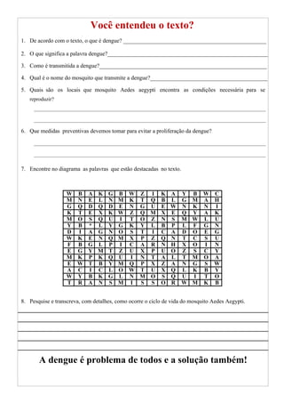 Você entendeu o texto?
1. De acordo com o texto, o que é dengue? __________________________________________________
2. O que significa a palavra dengue?________________________________________________________
3. Como é transmitida a dengue?___________________________________________________________
4. Qual é o nome do mosquito que transmite a dengue?_________________________________________
5. Quais são os locais que mosquito Aedes aegypti encontra as condições necessária para se
reproduzir?
6. Que medidas preventivas devemos tomar para evitar a proliferação da dengue?
7. Encontre no diagrama as palavras que estão destacadas no texto.
8. Pesquise e transcreva, com detalhes, como ocorre o ciclo de vida do mosquito Aedes Aegypti.
A dengue é problema de todos e a solução também!
W B A K G B W Z I K A Y B W C
M N E L N M K T Q B L G M A H
G Q D Q D E N G U E W N K N I
K T E X K W Z Q M X E Q Y A K
M O S Q U I T O Z N S M W L U
Y B * L Y G K Y L B P L F G N
D I A G N O S T I C A D O E G
W K E N Q M X P Z Q N T C S U
F B G L P I C A R N H X O I N
E G Y M T Z U X P U O Z S C Y
M K P K Q U I N T A L T M O A
E W T B Y M Q P X Z A N G S W
A C I C L O W T U X Q L K B Y
W Y B K G L N M O S Q U I T O
T R A N S M I S S O R W M K B
 