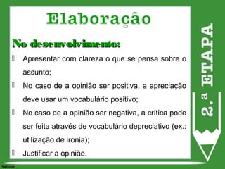 No desenvolvimento:No desenvolvimento:
 Apresentar com clareza o que se pensa sobre o
assunto;
 No caso de a opinião ser positiva, a apreciação
deve usar um vocabulário positivo;
 No caso de a opinião ser negativa, a crítica pode
ser feita através de vocabulário depreciativo (ex.:
utilização de ironia);
 Justificar a opinião.
 