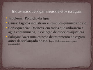  Problema: Poluição da água.
 Causa: Esgotos industriais e resíduos químicos no rio.
 Consequência: Doenças em todos que utilizarem a
  água contaminada, e extinção de espécies aquáticas.
 Solução: Fazer uma estação de tratamento do esgoto
  antes de ser lançado no rio. (15mt. Reflorestamento e 30mt
  preservação)
 