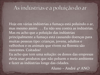 Hoje em várias indústrias a fumaça está poluindo o ar,
mas mesmo assim . . . Eu não sou contra as indústrias.
Mas eu acho que a poluição das indústrias
principalmente a fumaça está causando doenças para
muitas pessoas tipo: crianças, jovens, adultos e
velhinhos e os animais que vivem na floresta são
inocentes. Coitados!
Eu acho que tem uma solução: os donos das empresas
devia usar produtos que não poluem o meio ambiente
e fazer as indústrias longe das cidades.
                          Aluno – André 4º ANO
 