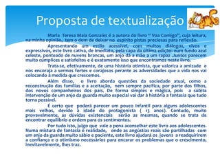 Proposta de textualização
Maria Teresa Maia Gonzales é a autora do livro “ Voa Comigo”, cuja leitura,
na minha opinião, tem o dom de deixar no espírito pistas preciosas para reflexão.
Apresentando um estilo acessível, com muitos diálogos, vivos e
expressivos, este livro cativa, de imediato, pela capa da última edição: num fundo azul
celeste, ponteado de nuvens brancas, um anjo dá a mão a um rapaz .Juntos parecem
muito cúmplices e satisfeitos e é exatamente isso que encontramos neste livro.
Trata-se, efetivamente, de uma história otimista, que valoriza a amizade e
nos encoraja a sermos fortes e corajosos perante as adversidades que a vida nos vai
colocando à medida que crescemos.
Além disso, o livro aborda questões da sociedade atual, como a
reconstrução das famílias e a aceitação, nem sempre pacífica, por parte dos filhos,
dos novos companheiros dos pais. De forma simples e mágica, pois a súbita
intervenção de um anjo da guarda muito especial vai dar à história a fantasia que tudo
torna possível.
É certo que poderá parecer um pouco infantil para alguns adolescentes
mais velhos, devido à idade do protagonista ( 13 anos). Contudo, muito
provavelmente, as dúvidas existenciais serão as mesmas, quando se trata de
encontrar equilíbrio e ordem para os sentimentos.
Por tudo isto, julgo que vale a pena aconselhar este livro aos adolescentes.
Numa mistura de fantasia e realidade, onde as angústias reais são partilhadas com
um anjo da guarda muito sábio e paciente, este livro ajudará os jovens a readquirirem
a confiança e o otimismo necessários para encarar os problemas que o crescimento,
inevitavelmente, lhes traz.

 