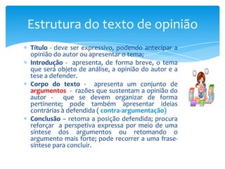 Estrutura do texto de opinião
Título - deve ser expressivo, podendo antecipar a
opinião do autor ou apresentar o tema;
Introdução - apresenta, de forma breve, o tema
que será objeto de análise, a opinião do autor e a
tese a defender.
Corpo do texto - apresenta um conjunto de
argumentos - razões que sustentam a opinião do
autor - que se devem organizar de forma
pertinente; pode também apresentar ideias
contrárias à defendida ( contra-argumentação)
Conclusão – retoma a posição defendida; procura
reforçar a perspetiva expressa por meio de uma
síntese dos argumentos ou retomando o
argumento mais forte; pode recorrer a uma frasesíntese para concluir.

 