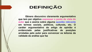 Gênero discursivo claramente argumentativo
que tem por objetivo expressar o ponto de vista do
autor que o assina sobre alguma questão relevante
em termos sociais, políticos, culturais, etc. O
caráter argumentativo do artigo de opinião é
evidenciado pelas justificativas de posições
arroladas pelo autor para convencer os leitores da
validade da análise que faz
 