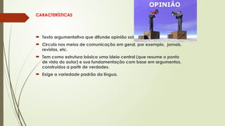 CARACTERÍSTICAS
 Texto argumentativo que difunde opinião sobre um tema polêmico.
 Circula nos meios de comunicação em geral, por exemplo, jornais,
revistas, etc.
 Tem como estrutura básica uma ideia central (que resume o ponto
de vista do autor) e sua fundamentação com base em argumentos,
construídos a partir de verdades.
 Exige a variedade padrão da língua.
 