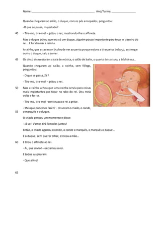 Nome:___________________________________________ Ano/Turma:_________________
Quando chegaram ao salão, o duque, com os pés ensopados, perguntou:
-O que se passa, majestade?
- Tira-mo, tira-mo! – gritou o rei, mostrando-lhe o alfinete.40
Mas o duque achou que era só um duque, alguém pouco importante para tocar o traseiro do
rei… E foi chamar a rainha.
A rainha,que estavacomóculosde verao pertoporque estavaa tirarpelosdobuço, assimque
ouviu o duque, saiu a correr.
Os cinco atravessaram a sala de música, o salão de baile, o quarto de costura, a biblioteca…45
Quando chegaram ao salão, a rainha, sem fôlego,
perguntou:
- O que se passa, Zé?
- Tira-mo, tira-mo! – gritou o rei.
Mas a rainha achou que uma rainha servia para coisas50
mais importantes que tocar no rabo do rei. Deu meia
volta e foi-se.
- Tira-mo, tira-mo! –continuava o rei a gritar.
- Mas que podemosfazer? – disseramocriado,o conde,
o marquês e o duque.55
O criado pensou um momento e disse:
- Já sei! Vamos tirá-lo todos juntos!
Então, o criado agarrou o conde, o conde o marquês, o marquês o duque…
E o duque, sem querer olhar, esticou a mão…
E tirou o alfinete ao rei.60
- Ai, que alívio! – exclamou o rei.
E todos suspiraram:
- Que alívio!
65
 
