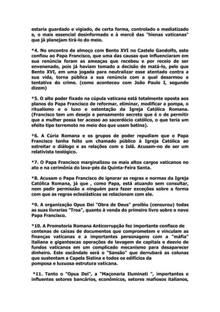 estaria guardado e vigiado, de certa forma, controlado e mediatizado
e, o mais essencial desinformado e à mercê das "hienas vaticanas"
que já planejam tirá-lo do meio.
*4. No encontro de almoço com Bento XVI no Castelo Gandolfo, este
confiou ao Papa Francisco, que uma das causas que influenciaram em
sua renúncia foram as ameaças que recebeu e por receio de ser
envenenado, pois já haviam tomado a decisão de matá-lo, pelo que
Bento XVI, em uma jogada para neutralizar esse atentado contra a
sua vida, torna pública a sua renúncia com a qual desarmou a
tentativa do crime. (como aconteceu com João Paulo I, segundo
dizem)
*5. O alto poder fixado na cúpula vaticana está totalmente oposta aos
planos do Papa Francisco de reformar, eliminar, modificar a pompa, o
ritualismo e o luxo e ostentação da Igreja Católica Romana.
(Francisco tem um desejo e pensamento secreto que é o de permitir
que a mulher possa ter acesso ao sacerdócio católico, o que teria um
efeito tipo terremoto no meio dos que usam batina).
*6. A Cúria Romana e os grupos de poder repudiam que o Papa
Francisco tenha feito um chamado público à Igreja Católica ao
estreitar o diálogo e as relações com o Islã. Acusam-no de ser um
relativista teológico.
*7. O Papa Francisco marginalizou os mais altos cargos vaticanos no
ato e na cerimônia do lava-pés da Quinta-Feira Santa.
*8. Acusam o Papa Francisco de ignorar as regras e normas da Igreja
Católica Romana, já que , como Papa, está atuando sem consultar,
nem pedir permissão a ninguém para fazer exceções sobre a forma
com que as regras eclesiásticas se relacionam com ele.
*9. A organização Opus Dei "Obra de Deus" proibiu (censurou) todas
as suas livrarias "Troa", quanto à venda do primeiro livro sobre o novo
Papa Francisco.
*10. A Promotoria Romana Anticorrupção fez importante confisco de
centenas de caixas de documentos que comprometem e vinculam as
finanças vaticanas e a importantes personagens com a "máfia"
italiana e gigantescas operações de lavagem de capitais e desvio de
fundos vaticanos em um complicado mecanismo para desaparecer
dinheiro. Este escândalo será o "Sansão" que derrubará as colunas
que sustentam a Capela Sistina e todos os edifícios da
pomposa e luxuosa estrutura vaticana.
*11. Tanto o "Opus Dei", a "Maçonaria Iluminati ", importantes e
influentes setores bancários, econômicos, setores mafiosos italianos,
 