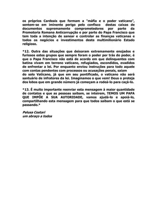 os próprios Cardeais que formam a "máfia e o poder vaticano",
sentem-se em iminente perigo pelo confisco destas caixas de
documentos supremamente comprometedores por parte da
Promotoria Romana Anticorrupção e por parte do Papa Francisco que
tem toda a intenção de sanear e controlar as finanças vaticanas e
todos os negócios e investimentos deste multimilionário Estado
religioso.
*12. Outra das situações que deixaram extremamente enojados e
furiosos estes grupos que sempre foram o poder por trás do poder, é
que o Papa Francisco não está de acordo em que delinquentes com
batina vivam em terreno vaticano, refugiados, escondidos, evadidos
de enfrentar a lei. Por enquanto enviou instruções para todo aquele
com contas pendentes com processos ou acusações penais, saiam
do solo Vaticano, já que em seu pontificado, o vaticano não será
santuário de infratores da lei. Imaginamos o que vem! Deus o proteja
dos lobos que em grande número já começam a rodeá-lo para caçá-lo.
*13. É muito importante reenviar esta mensagem à maior quantidade
de contatos e que as pessoas saibam, se inteirem, TEMOS UM PAPA
QUE IMPÕE A SUA AUTORIDADE, vamos ajudá-lo e apoiá-lo,
compartilhando esta mensagem para que todos saibam o que está se
passando.*
Pelusa Cestari
um abraço a todos
 