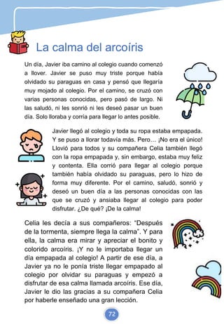 La calma del arcoíris
Un día, Javier iba camino al colegio cuando comenzó
a llover. Javier se puso muy triste porque había
olvidado su paraguas en casa y pensó que llegaría
muy mojado al colegio. Por el camino, se cruzó con
varias personas conocidas, pero pasó de largo. Ni
las saludó, ni les sonrió ni les deseó pasar un buen
día. Solo lloraba y corría para llegar lo antes posible.
Javier llegó al colegio y toda su ropa estaba empapada.
Y se puso a llorar todavía más. Pero… ¡No era el único!
Llovió para todos y su compañera Celia también llegó
con la ropa empapada y, sin embargo, estaba muy feliz
y contenta. Ella corrió para llegar al colegio porque
también había olvidado su paraguas, pero lo hizo de
forma muy diferente. Por el camino, saludó, sonrió y
deseó un buen día a las personas conocidas con las
que se cruzó y ansiaba llegar al colegio para poder
disfrutar. ¿De qué? ¡De la calma!
Celia les decía a sus compañeros: “Después
de la tormenta, siempre llega la calma”. Y para
ella, la calma era mirar y apreciar el bonito y
colorido arcoíris. ¡Y no le importaba llegar un
día empapada al colegio! A partir de ese día, a
Javier ya no le ponía triste llegar empapado al
colegio por olvidar su paraguas y empezó a
disfrutar de esa calma llamada arcoíris. Ese día,
Javier le dio las gracias a su compañera Celia
por haberle enseñado una gran lección.
72
 