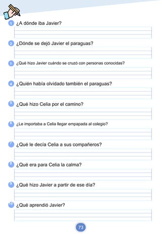 1 ¿A dónde iba Javier?
2 ¿Dónde se dejó Javier el paraguas?
3 ¿Qué hizo Javier cuándo se cruzó con personas conocidas?
4 ¿Quién había olvidado también el paraguas?
5
6
7
8
9
10
¿Qué hizo Celia por el camino?
¿Le importaba a Celia llegar empapada al colegio?
¿Qué le decía Celia a sus compañeros?
¿Qué era para Celia la calma?
¿Qué hizo Javier a partir de ese día?
¿Qué aprendió Javier?
73
 