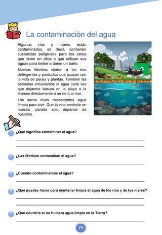 La contaminación del agua
Algunos ríos y mares están
contaminados, es decir, contienen
sustancias peligrosas para los seres
que viven en ellos o que utilizan sus
aguas para beber o darse un baño.
Muchas fábricas vierten a los ríos
detergentes y productos que acaban con
la vida de peces y plantas. También las
personas ensuciamos el agua cada vez
que dejamos basura en la playa o la
tiramos directamente a un río o al mar.
Los seres vivos necesitamos agua
limpia para vivir. Que la vida continúe en
nuestro planeta solo depende de
nosotros.
1 ¿Qué significa contaminar el agua?
_________________________________________________________________________
_________________________________________________________________________
2 ¿Las fábricas contaminan el agua?
_________________________________________________________________________
3 ¿Cuándo contaminamos el agua?
_________________________________________________________________________
4 ¿Qué puedes hacer para mantener limpia el agua de los ríos y de los mares?
_________________________________________________________________________
_________________________________________________________________________
5 ¿Qué ocurriría si no hubiera agua limpia en la Tierra?
_________________________________________________________________________
74
 
