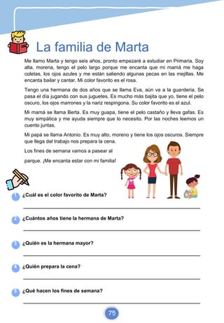 La familia de Marta
Me llamo Marta y tengo seis años, pronto empezaré a estudiar en Primaria. Soy
alta, morena, tengo el pelo largo porque me encanta que mi mamá me haga
coletas, los ojos azules y me están saliendo algunas pecas en las mejillas. Me
encanta bailar y cantar. Mi color favorito es el rosa.
Tengo una hermana de dos años que se llama Eva, aún va a la guardería. Se
pasa el día jugando con sus juguetes. Es mucho más bajita que yo, tiene el pelo
oscuro, los ojos marrones y la nariz respingona. Su color favorito es el azul.
Mi mamá se llama Berta. Es muy guapa, tiene el pelo castaño y lleva gafas. Es
muy simpática y me ayuda siempre que lo necesito. Por las noches leemos un
cuento juntas.
Mi papá se llama Antonio. Es muy alto, moreno y tiene los ojos oscuros. Siempre
que llega del trabajo nos prepara la cena.
Los fines de semana vamos a pasear al
parque. ¡Me encanta estar con mi familia!
1 ¿Cuál es el color favorito de Marta?
_________________________________________________________________________
2 ¿Cuántos años tiene la hermana de Marta?
_________________________________________________________________________
3 ¿Quién es la hermana mayor?
_________________________________________________________________________
4 ¿Quién prepara la cena?
_________________________________________________________________________
5 ¿Qué hacen los fines de semana?
_________________________________________________________________________
75
 