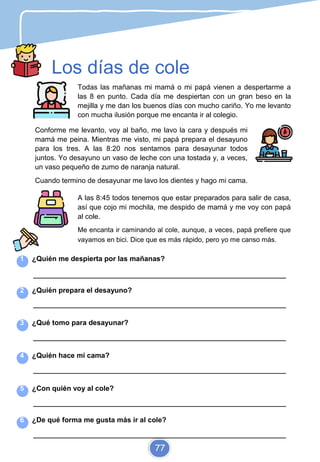 Los días de cole
Todas las mañanas mi mamá o mi papá vienen a despertarme a
las 8 en punto. Cada día me despiertan con un gran beso en la
mejilla y me dan los buenos días con mucho cariño. Yo me levanto
con mucha ilusión porque me encanta ir al colegio.
Conforme me levanto, voy al baño, me lavo la cara y después mi
mamá me peina. Mientras me visto, mi papá prepara el desayuno
para los tres. A las 8:20 nos sentamos para desayunar todos
juntos. Yo desayuno un vaso de leche con una tostada y, a veces,
un vaso pequeño de zumo de naranja natural.
Cuando termino de desayunar me lavo los dientes y hago mi cama.
A las 8:45 todos tenemos que estar preparados para salir de casa,
así que cojo mi mochila, me despido de mamá y me voy con papá
al cole.
Me encanta ir caminando al cole, aunque, a veces, papá prefiere que
vayamos en bici. Dice que es más rápido, pero yo me canso más.
1 ¿Quién me despierta por las mañanas?
_________________________________________________________________________
2 ¿Quién prepara el desayuno?
_________________________________________________________________________
3 ¿Qué tomo para desayunar?
_________________________________________________________________________
4 ¿Quién hace mi cama?
_________________________________________________________________________
5 ¿Con quién voy al cole?
_________________________________________________________________________
6 ¿De qué forma me gusta más ir al cole?
_________________________________________________________________________
77
 