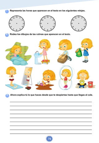 Elaborado por Diana y Carol
7 Representa las horas que aparecen en el texto en los siguientes relojes.
8 Rodea los dibujos de las rutinas que aparecen en el texto.
9 Ahora explica tú lo que haces desde que te despiertas hasta que llegas al cole.
_________________________________________________________________________
_________________________________________________________________________
_________________________________________________________________________
_________________________________________________________________________
_________________________________________________________________________
_________________________________________________________________________
_________________________________________________________________________
_________________________________________________________________________
_________________________________________________________________________
78
 