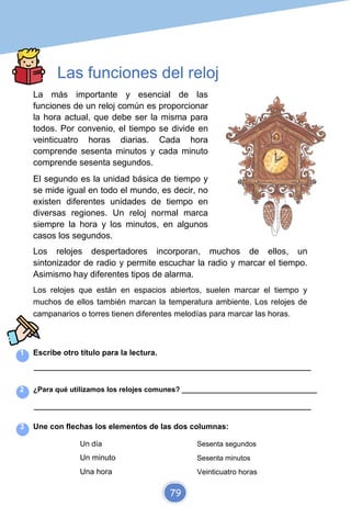 Las funciones del reloj
La más importante y esencial de las
funciones de un reloj común es proporcionar
la hora actual, que debe ser la misma para
todos. Por convenio, el tiempo se divide en
veinticuatro horas diarias. Cada hora
comprende sesenta minutos y cada minuto
comprende sesenta segundos.
El segundo es la unidad básica de tiempo y
se mide igual en todo el mundo, es decir, no
existen diferentes unidades de tiempo en
diversas regiones. Un reloj normal marca
siempre la hora y los minutos, en algunos
casos los segundos.
Los relojes despertadores incorporan, muchos de ellos, un
sintonizador de radio y permite escuchar la radio y marcar el tiempo.
Asimismo hay diferentes tipos de alarma.
Los relojes que están en espacios abiertos, suelen marcar el tiempo y
muchos de ellos también marcan la temperatura ambiente. Los relojes de
campanarios o torres tienen diferentes melodías para marcar las horas.
1 Escribe otro título para la lectura.
_________________________________________________________________________
2 ¿Para qué utilizamos los relojes comunes? __________________________________
_________________________________________________________________________
3 Une con flechas los elementos de las dos columnas:
Un día Sesenta segundos
Un minuto Sesenta minutos
Una hora Veinticuatro horas
79
 