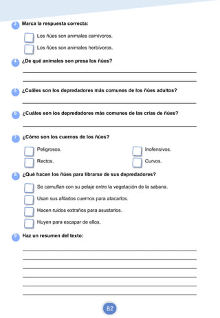3 Marca la respuesta correcta:
Los ñúes son animales carnívoros.
Los ñúes son animales herbívoros.
4 ¿De qué animales son presa los ñúes?
_________________________________________________________________________
_________________________________________________________________________
5 ¿Cuáles son los depredadores más comunes de los ñúes adultos?
_________________________________________________________________________
6 ¿Cuáles son los depredadores más comunes de las crías de ñúes?
_________________________________________________________________________
7 ¿Cómo son los cuernos de los ñúes?
Peligrosos. Inofensivos.
Rectos. Curvos.
8 ¿Qué hacen los ñúes para librarse de sus depredadores?
Se camuflan con su pelaje entre la vegetación de la sabana.
Usan sus afilados cuernos para atacarlos.
Hacen ruidos extraños para asustarlos.
Huyen para escapar de ellos.
9 Haz un resumen del texto:
_________________________________________________________________________
_________________________________________________________________________
_________________________________________________________________________
_________________________________________________________________________
_________________________________________________________________________
_________________________________________________________________________
82
 