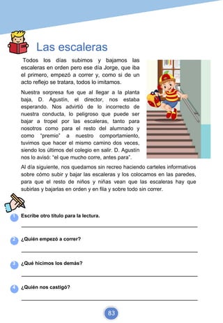 Las escaleras
Todos los días subimos y bajamos las
escaleras en orden pero ese día Jorge, que iba
el primero, empezó a correr y, como si de un
acto reflejo se tratara, todos lo imitamos.
Nuestra sorpresa fue que al llegar a la planta
baja, D. Agustín, el director, nos estaba
esperando. Nos advirtió de lo incorrecto de
nuestra conducta, lo peligroso que puede ser
bajar a tropel por las escaleras, tanto para
nosotros como para el resto del alumnado y
como “premio” a nuestro comportamiento,
tuvimos que hacer el mismo camino dos veces,
siendo los últimos del colegio en salir. D. Agustín
nos lo avisó: “el que mucho corre, antes para”.
Al día siguiente, nos quedamos sin recreo haciendo carteles informativos
sobre cómo subir y bajar las escaleras y los colocamos en las paredes,
para que el resto de niños y niñas vean que las escaleras hay que
subirlas y bajarlas en orden y en fila y sobre todo sin correr.
1 Escribe otro título para la lectura.
_________________________________________________________________________
2 ¿Quién empezó a correr?
_________________________________________________________________________
3 ¿Qué hicimos los demás?
_________________________________________________________________________
4 ¿Quién nos castigó?
_________________________________________________________________________
83
 