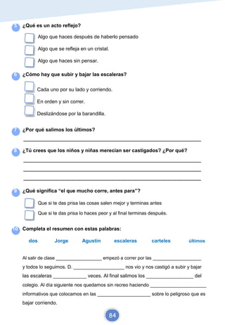 5 ¿Qué es un acto reflejo?
Algo que haces después de haberlo pensado
Algo que se refleja en un cristal.
Algo que haces sin pensar.
6 ¿Cómo hay que subir y bajar las escaleras?
Cada uno por su lado y corriendo.
En orden y sin correr.
Deslizándose por la barandilla.
7 ¿Por qué salimos los últimos?
_________________________________________________________________________
8 ¿Tú crees que los niños y niñas merecían ser castigados? ¿Por qué?
_________________________________________________________________________
_________________________________________________________________________
_________________________________________________________________________
9 ¿Qué significa “el que mucho corre, antes para”?
Que si te das prisa las cosas salen mejor y terminas antes
Que si te das prisa lo haces peor y al final terminas después.
10 Completa el resumen con estas palabras:
dos Jorge Agustín escaleras carteles últimos
Al salir de clase __________________ empezó a correr por las ___________________
y todos lo seguimos. D. ___________________ nos vio y nos castigó a subir y bajar
las escaleras ____________ veces. Al final salimos los _________________ del
colegio. Al día siguiente nos quedamos sin recreo haciendo _____________________
informativos que colocamos en las ____________________ sobre lo peligroso que es
bajar corriendo.
84
 