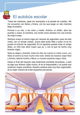 El autobús escolar
Todas las mañanas, papá me acompaña a la parada de autobús. Allí
me encuentro con Salva y Enara, con los que juego un rato mientras
llega el autobús.
Puntual a su cita, a las ocho y media, Antonio, el chófer, abre las
puertas y Juana, la monitora, nos recibe como siempre con una sonrisa
de oreja a oreja.
Siempre ocupo el mismo lugar por razones de seguridad, pues de este
modo, con un simple vistazo, Juana sabe quién falta o quién no se ha
puesto el cinturón de seguridad. En la siguiente parada sube mi amigo
Seba, un niño tres años mayor que yo, y con el que he hecho muy
buenas migas.
Seba es alegre y divertido, todos los días me cuenta un chiste nuevo, con
Seba el camino se hace mucho más corto. Detrás de nosotros viajan Raúl
y Sandra, delante Andrés y María y a nuestra izquierda Jorge y Sara.
Hasta el final del trayecto está totalmente prohibido levantarse, y esto
es algo que Antonio vigila mucho, él es el responsable y no quiere que
suframos ningún accidente. Nuestro autobús está muy bien organizado,
es la mejor manera de evitar pequeños percances.
85
 