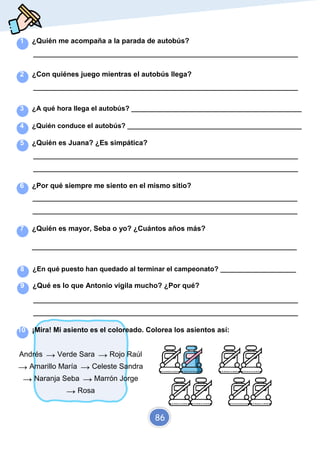 Elaborado por Marta
@santidrianm
1 ¿Quién me acompaña a la parada de autobús?
_________________________________________________________________________
2 ¿Con quiénes juego mientras el autobús llega?
_________________________________________________________________________
3 ¿A qué hora llega el autobús? _____________________________________________
4 ¿Quién conduce el autobús? ______________________________________________
5 ¿Quién es Juana? ¿Es simpática?
_________________________________________________________________________
_________________________________________________________________________
6 ¿Por qué siempre me siento en el mismo sitio?
_________________________________________________________________________
_________________________________________________________________________
7 ¿Quién es mayor, Seba o yo? ¿Cuántos años más?
_________________________________________________________________________
8 ¿En qué puesto han quedado al terminar el campeonato? ____________________
9 ¿Qué es lo que Antonio vigila mucho? ¿Por qué?
_________________________________________________________________________
_________________________________________________________________________
10 ¡Mira! Mi asiento es el coloreado. Colorea los asientos así:
Andrés → Verde Sara → Rojo Raúl
→ Amarillo María → Celeste Sandra
→ Naranja Seba → Marrón Jorge
→ Rosa
86
 