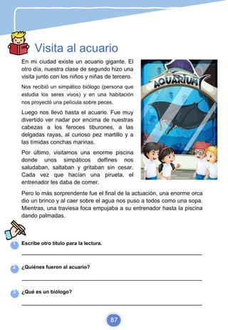 Visita al acuario
En mi ciudad existe un acuario gigante. El
otro día, nuestra clase de segundo hizo una
visita junto con los niños y niñas de tercero.
Nos recibió un simpático biólogo (persona que
estudia los seres vivos) y en una habitación
nos proyectó una película sobre peces.
Luego nos llevó hasta el acuario. Fue muy
divertido ver nadar por encima de nuestras
cabezas a los feroces tiburones, a las
delgadas rayas, al curioso pez martillo y a
las tímidas conchas marinas.
Por último, visitamos una enorme piscina
donde unos simpáticos delfines nos
saludaban, saltaban y gritaban sin cesar.
Cada vez que hacían una pirueta, el
entrenador les daba de comer.
Pero lo más sorprendente fue el final de la actuación, una enorme orca
dio un brinco y al caer sobre el agua nos puso a todos como una sopa.
Mientras, una traviesa foca empujaba a su entrenador hasta la piscina
dando palmadas.
1 Escribe otro título para la lectura.
_________________________________________________________________________
2 ¿Quiénes fueron al acuario?
_________________________________________________________________________
3 ¿Qué es un biólogo?
_________________________________________________________________________
87
 