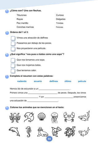 4 ¿Cómo son? Une con flechas.
Tiburones Curioso
Rayas Delgadas
Pez martillo Tímidas
Conchas marinas Feroces
5 Ordena del 1 al 3:
Vimos una atracción de delfines
Paseamos por debajo de los peces.
Nos proyectaron una película.
6 ¿Qué significa “nos puso a todos como una sopa”?
Que nos tomamos una sopa.
Que nos mojamos todos.
Que teníamos calor.
7 Completa el resumen con estas palabras:
nadando acuario delfines último película
Hemos ido de excursión a un _________________________ .
Primero vimos una _________________________ de peces. Después, los vimos
_________________________. Y por _________________________, presenciamos
una actuación de _________________________.
8 Colorea los animales que se mencionan en el texto:
88
 