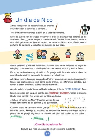 Un día de Nico
A Nico no le gustan los despertadores. Le encanta
despertarse con el sonido de la cafetera…
Y el aroma que desprende al caer en la taza de su mamá.
Nico no puede ver, no puede observar el cielo ni distinguir los colores de su
alrededor. Pero, ¿sabes lo que si puede hacer? Oler las flores frescas, sentir el
aire, distinguir a sus amigos por su voz, saborear las tartas de su abuela, oler el
perfume de su mama y escuchar los cuentos de sus papá.
Desde pequeño quiere ser veterinario, por ello, cada tarde, después de llegar del
colegio y comerse un rico bocadillo para reponer fuerzas, va a la granja de Pedro.
Pedro es un hombre muy simpático. Su granja está llena de toda la clase de
animales domésticos y rodeada de plantas de mil colores.
Allí, Nico, recorre la granja siguiendo a Pedro y escucha con muchísima atención
todas sus explicaciones: qué come cada animal, los diferentes sonidos, qué
toman si están enfermos, cuánto tiempo duermen…
Apunta todo lo importante en su libreta, a la que él llama “Vete-libreta”. Pero
Nico no escribe con lápiz, él escribe con regleta y punzón. Utiliza el sistema
Braille para escribir. Sus letras son puntitos abultados.
¿Sabéis cómo los lee Nico? Pasa las yemas de sus
dedos por encima de los puntitos y así puede leer.
Cuando suena la campana de la granja , Nico sabe que se acerca la
hora de cenar. Recoge su mochila, se despide de Pedro y se dirige hacia la
puerta de la granja siguiendo el sonido del pito del coche de su padre…
¡Otro día apasionante!
Seguro que Nico se convierte en un veterinario excelente.
89
 