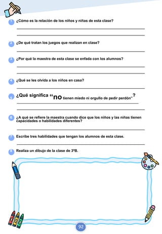 1 ¿Cómo es la relación de los niños y niñas de esta clase?
_________________________________________________________________________
_________________________________________________________________________
2 ¿De qué tratan los juegos que realizan en clase?
_________________________________________________________________________
3 ¿Por qué la maestra de esta clase se enfada con los alumnos?
_________________________________________________________________________
_________________________________________________________________________
4 ¿Qué se les olvida a los niños en casa?
_________________________________________________________________________
5
¿Qué significa
“notienen miedo ni orgullo de pedir perdón”
?
_________________________________________________________________________
_________________________________________________________________________
6 ¿A qué se refiere la maestra cuando dice que los niños y las niñas tienen
capacidades o habilidades diferentes?
_________________________________________________________________________
7 Escribe tres habilidades que tengan los alumnos de esta clase.
_________________________________________________________________________
8 Realiza un dibujo de la clase de 3ºB.
92
 