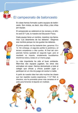 El campeonato de baloncesto
En clase hemos formado cuatro equipos de balón-
cesto. Son mixtos, es decir, dos niños y dos niñas
por equipo.
El campeonato se celebrará en los recreos y el árbi-
tro será D.ª Lola, la maestra de Educación Física.
Cada equipo tiene un nombre, nosotros nos llama-
mos “Los desertores de los deberes”. Elegimos
ese nombre porque no nos gustan los deberes.
El primer partido nos fue bastante bien, ganamos 15 a
12. Sin embargo, el segundo partido lo perdimos y el
tercero empatamos a diez puntos. Al final del cam-
peonato hemos quedado en segundo lugar, pero el
resultado no importa, simplemente buscábamos
divertirnos todos y todas en un mismo juego.
Lo más importante ha sido el buen ambiente.
Mien-tras dos equipos jugaban, los otros dos
animaban sin cesar. Hemos demostrado a todo el
colegio que chicas y chicos pueden jugar y
participar en un mis-mo juego sin excluir a nadie.
A partir de nuestra idea han sido muchas las clases
que han repetido nuestra experiencia. Y D.ª Rafi, la
directora, nos ha prometido poner más canastas en el
patio para fomentar el deporte sin rivalidad.
93
 