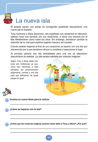 La nueva isla
El pasado jueves una pareja de navegantes españoles descubrieron una
nueva isla en España.
Tony Carmona y Alicia Zamorano, dos españoles con residencia en Menorca,
salieron hace una semana, por sus vacaciones, a hacer una travesía por el
Mar Mediterráneo como todos los años. Sin embargo, decidieron cambiar la
dirección de su ruta para explorar lugares nuevos y así sucedió.
Cuando estaban llegando al final de sus vacaciones se toparon con una isla que
desconocían por lo que decidieron atracar su carabela e inspeccionar el lugar.
Al principio parecía una isla deshabitada pero una vez se adentraron
descubrieron la realidad: ¡La isla estaba habitada por criaturas mágicas!
Según Tony y Alicia estas cria-
turas son inofensivas ya que,
como han informado a este
periódico, les proporcionaron
alojamiento, comida y una ruta
para que disfrutaran de aquel
paraje sin igual.
1 Inventa un nuevo título para la noticia.
_________________________________________________________________________
2 ¿Cómo se toparon con la isla?
_________________________________________________________________________
_________________________________________________________________________
3 ¿Crees que las criaturas mágicas querían hacer daño a Tony y Alicia? ¿Por qué?
_________________________________________________________________________
_________________________________________________________________________
95
 