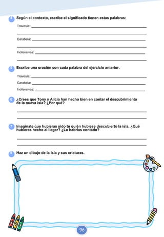 4 Según el contexto, escribe el significado tienen estas palabras:
Travesía: _________________________________________________________________
_________________________________________________________________________
Carabela: ________________________________________________________________
_________________________________________________________________________
Inofensivas: ______________________________________________________________
_________________________________________________________________________
5 Escribe una oración con cada palabra del ejercicio anterior.
Travesía: _________________________________________________________________
Carabela: ________________________________________________________________
Inofensivas: ______________________________________________________________
6 ¿Crees que Tony y Alicia han hecho bien en contar el descubrimiento
de la nueva isla? ¿Por qué?
_________________________________________________________________________
_________________________________________________________________________
7 Imagínate que hubieras sido tú quién hubiese descubierto la isla. ¿Qué
hubieras hecho al llegar? ¿Lo habrías contado?
_________________________________________________________________________
_________________________________________________________________________
8 Haz un dibujo de la isla y sus criaturas.
96
 