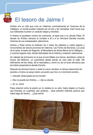 El tesoro de Jaime I
Andreu era un niño que vivía en Valencia, concretamente en Tavernes de la
Valldigna, un bonito pueblo rodeado por el mar y las montañas. Esto hacía que
sus habitantes tuvieran un carácter alegre y divertido.
A Andreu le gustaban mucho las aventuras, al igual que a su abuelo Pepe. El
abuelo de Andreu siempre le contaba a él y a su hermana Daniela muchas
historias de sus antepasados valencianos.
Andreu y Pepe tenían la tradición de ir todos los sábados a visitar lugares y
monumentos de toda la provincia de Valencia: Las Torres de Serranos, La Lonja
de la seda, el teatro de Sagunto, el Monasterio de Santa María de la Valldigna...,
y muchos lugares más, donde disfrutaban de la historia y tradición valencianas.
Un sábado de primavera en el que el sol brillaba con fuerza, decidieron visitar la
Cueva del Bolomor, un yacimiento desde donde se veía todo el valle. Allí
disfrutarían de las vistas, de la naturaleza y, cómo no, de un buen almuerzo que
les había preparado la abuela Concha.
Después de almorzar fueron a visitar la cueva, llevaban un tiempo observando las
paredes y Andreu se apoyó sobre una piedra que hizo un movimiento extraño...
— ¡Abuelo! ¡Esta piedra se ha movido!
— Eso no puede ser Andreu...— dijo su abuelo.
— Sí, sí, ¡mira!
Pepe observó cómo la piedra ya no estaba en su sitio, había dejado un hueco
que formaba un cuadrado casi perfecto... ¡Qué extraño! Además parecía que
había algo ahí dentro… ¿Qué sería?
97
 
