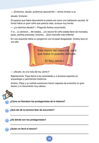 — ¡Entremos, abuelo, podremos descubrirlo!— animó Andreu a su
abuelo. Entraron.
El espacio que había descubierto la piedra era como una habitación secreta. Al
fondo había un gran cofre que parecía viejo, aunque muy bonito.
— ¿Lo abrimos abuelo?— Preguntó Andreu susurrando.
Y sí... Lo abrieron... Allí estaba... ¡Un tesoro! El cofre estaba lleno de monedas,
joyas, piedras preciosas, broches... ¡Qué maravilla más brillante!
En una esquinita había un pergamino con el papel desgastado. Andreu leyó en
voz alta:
Este tesoro tan especial, para
que todos lo puedan disfrutar.
El Rey Jaime I
— ¡Abuelo, es una nota del rey Jaime I!
Rápidamente, Pepe llamó a las autoridades y a diversos expertos en
arqueología y yacimientos históricos.
Andreu, Pepe y su instinto aventurero fueron capaces de encontrar un gran
tesoro y un documento muy valioso.
1 ¿Cómo se llamaban los protagonistas de la historia?
_________________________________________________________________________
2 ¿Que día de la semana iban de excursión?
_________________________________________________________________________
3 ¿De dónde son los protagonistas?
_________________________________________________________________________
4 ¿Quién se llevó el tesoro?
_________________________________________________________________________
98
 