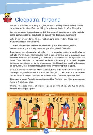 Cleopatra, faraona
Hace mucho tiempo, en el antiguo Egipto, el faraón murió y dejó el reino en manos
de su hijo de diez años, Ptolomeo XIII, y de su hija de dieciocho años, Cleopatra.
Los dos hermanos tenían ideas muy distintas sobre cómo gobernar el país, hasta tal
punto que Cleopatra fue expulsada del palacio y se desató una guerra civil.
Julio César, emperador de Roma, viajó a Egipto para ayudar a Cleopatra y
Ptolomeo a llegar a un acuerdo.
— Si tan solo pudiera conocer a César antes que a mi hermano, podría
convencerlo de que soy mejor faraona que él —, pensó Cleopatra.
Pero había sido desterrada del palacio y los guardias reales le prohibirían la
entrada. Por lo tanto, Cleopatra les pidió a sus sirvientes que le enrollaran una
alfombra alrededor del cuerpo y la metieran a escondidas en los aposentos de
César. Este, maravillado por la osadía de la chica, le restituyó en el trono. Al poco
tiempo, se convirtieron en pareja y tuvieron un hijo. Cleopatra se mudó a Roma con
él, pero Julio César fue asesinado, así que ella tuvo que regresar a Egipto.
El nuevo emperador romano, Marco Antonio, había oído muchas historias sobre la
reina egipcia, y ansiaba conocerla. Esta vez, Cleopatra, lo recibió en una barcaza de
oro, rodeada de piedras preciosas y mantas de seda. Fue amor a primera vista.
Cleopatra y Marco Antonio fueron inseparables. Tuvieron tres hijos y se amaron
hasta el final de sus días.
Cuando Cleopatra murió, el Imperio egipcio se vino abajo. Ella fue la última
faraona del Antiguo Egipto.
100
 