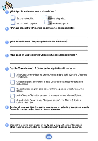 1 ¿Qué tipo de texto es el que acabas de leer?
Es una narración. Es una biografía.
Es un cuento popular. Es una descripción.
2 ¿Por qué Cleopatra y Ptolomeo gobernaron el antiguo Egipto?
_________________________________________________________________________
_________________________________________________________________________
3 ¿Qué sucedía entre Cleopatra y su hermano Ptolomeo?
_________________________________________________________________________
_________________________________________________________________________
4 ¿Qué pasó en Egipto cuando Cleopatra fue expulsada del reino?
_________________________________________________________________________
_________________________________________________________________________
5 Escribe V (verdadero) o F (falso) en las siguientes afirmaciones:
Julio César, emperador de Grecia, viajó a Egipto para ayudar a Cleopatra
y Ptolomeo.
Cleopatra quería convencer a Julio César que era mejor faraona que
su hermano.
Cleopatra ideó un plan para poder entrar en palacio y hablar con Julio
César.
Julio César y Cleopatra se casaron y se quedaron a vivir en Egipto.
Cuando Julio César murió, Cleopatra se casó con Marco Antonio y
tuvieron tres hijos.
6 Explica el plan que ideó Cleopatra para entrar en palacio y convencer a Julio
César de que era mejor faraona que su hermano.
_________________________________________________________________________
_________________________________________________________________________
7 Cleopatra fue una gran mujer en su época y muy valiente. ¿Conoces a
otras mujeres importantes de nuestra historia? Escribe sus nombres.
_________________________________________________________________________
101
 