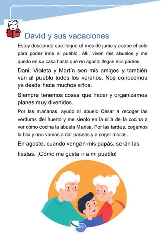 David y sus vacaciones
Estoy deseando que llegue el mes de junio y acabe el cole
para poder irme al pueblo. Allí, viven mis abuelos y me
quedo en su casa hasta que en agosto llegan mis padres.
Dani, Violeta y Martín son mis amigos y también
van al pueblo todos los veranos. Nos conocemos
ya desde hace muchos años.
Siempre tenemos cosas que hacer y organizamos
planes muy divertidos.
Por las mañanas, ayudo al abuelo César a recoger las
verduras del huerto y me siento en la silla de la cocina a
ver cómo cocina la abuela Marisa. Por las tardes, cogemos
la bici y nos vamos a dar paseos y a coger moras.
En agosto, cuando vengan mis papás, serán las
fiestas. ¡Cómo me gusta ir a mi pueblo!
66
 